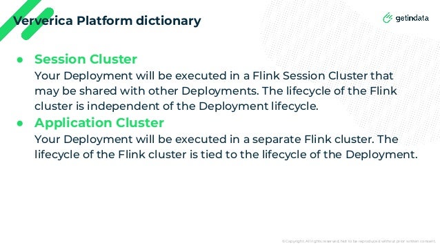 © Copyright. All rights reserved. Not to be reproduced without prior written consent.
Ververica Platform dictionary
● Session Cluster
Your Deployment will be executed in a Flink Session Cluster that
may be shared with other Deployments. The lifecycle of the Flink
cluster is independent of the Deployment lifecycle.
● Application Cluster
Your Deployment will be executed in a separate Flink cluster. The
lifecycle of the Flink cluster is tied to the lifecycle of the Deployment.
 