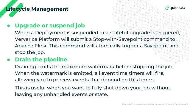 © Copyright. All rights reserved. Not to be reproduced without prior written consent.
Lifecycle Management
● Upgrade or suspend job
When a Deployment is suspended or a stateful upgrade is triggered,
Ververica Platform will submit a Stop-with-Savepoint command to
Apache Flink. This command will atomically trigger a Savepoint and
stop the job.
● Drain the pipeline
Draining emits the maximum watermark before stopping the job.
When the watermark is emitted, all event time timers will ﬁre,
allowing you to process events that depend on this timer.
This is useful when you want to fully shut down your job without
leaving any unhandled events or state.
 