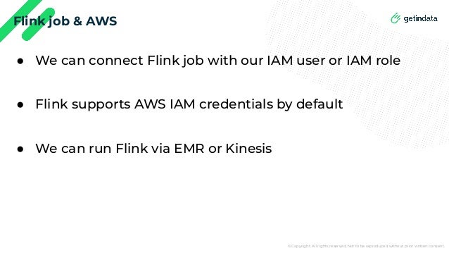 © Copyright. All rights reserved. Not to be reproduced without prior written consent.
Flink job & AWS
● We can connect Flink job with our IAM user or IAM role
● Flink supports AWS IAM credentials by default
● We can run Flink via EMR or Kinesis
 
