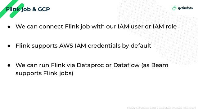 © Copyright. All rights reserved. Not to be reproduced without prior written consent.
Flink job & GCP
● We can connect Flink job with our IAM user or IAM role
● Flink supports AWS IAM credentials by default
● We can run Flink via Dataproc or Dataﬂow (as Beam
supports Flink jobs)
 