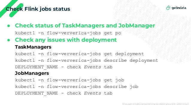 © Copyright. All rights reserved. Not to be reproduced without prior written consent.
Check Flink jobs status
● Check status of TaskManagers and JobManager
kubectl -n flow-ververica-jobs get po
● Check any issues with deployment
TaskManagers
kubectl -n flow-ververica-jobs get deployment
kubectl -n flow-ververica-jobs describe deployment
DEPLOYMENT_NAME - check Events tab
JobManagers
kubectl -n flow-ververica-jobs get job
kubectl -n flow-ververica-jobs describe job
DEPLOYMENT_NAME - check Events tab
 