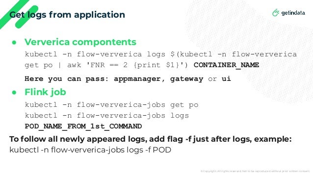 © Copyright. All rights reserved. Not to be reproduced without prior written consent.
Get logs from application
● Ververica compontents
kubectl -n flow-ververica logs $(kubectl -n flow-ververica
get po | awk 'FNR == 2 {print $1}') CONTAINER_NAME
Here you can pass: appmanager, gateway or ui
● Flink job
kubectl -n flow-ververica-jobs get po
kubectl -n flow-ververica-jobs logs
POD_NAME_FROM_1st_COMMAND
To follow all newly appeared logs, add ﬂag -f just after logs, example:
kubectl -n ﬂow-ververica-jobs logs -f POD
 