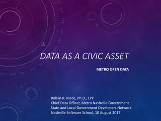 DATA AS A CIVIC ASSET
METRO OPEN DATA
Robyn R. Mace, Ph.D., CPP
Chief Data Officer, Metro Nashville Government
State and Local Government Developers Network
Nashville Software School, 10 August 2017
 