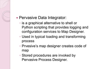    Pervasive Data Integrator:
    ◦ is a graphical alternative to shell or
      Python scripting that provides logging and
      configuration services to Map Designer.
    ◦ Used in typical loading and transforming
      process
    ◦ Prvesive’s map designer creates code of
      map
    ◦ Stored procedures are invoked by
      Pervasive Process Designer.
 