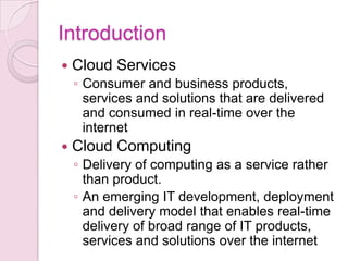 Introduction
   Cloud Services
    ◦ Consumer and business products,
      services and solutions that are delivered
      and consumed in real-time over the
      internet
   Cloud Computing
    ◦ Delivery of computing as a service rather
      than product.
    ◦ An emerging IT development, deployment
      and delivery model that enables real-time
      delivery of broad range of IT products,
      services and solutions over the internet
 
