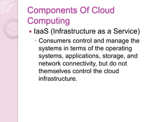 Components Of Cloud
Computing
   IaaS (Infrastructure as a Service)
    ◦ Consumers control and manage the
      systems in terms of the operating
      systems, applications, storage, and
      network connectivity, but do not
      themselves control the cloud
      infrastructure.
 