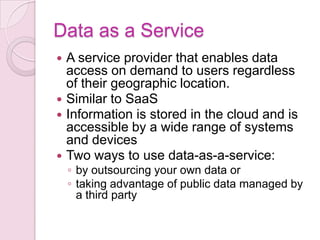 Data as a Service
 A service provider that enables data
  access on demand to users regardless
  of their geographic location.
 Similar to SaaS
 Information is stored in the cloud and is
  accessible by a wide range of systems
  and devices
 Two ways to use data-as-a-service:
    ◦ by outsourcing your own data or
    ◦ taking advantage of public data managed by
      a third party
 