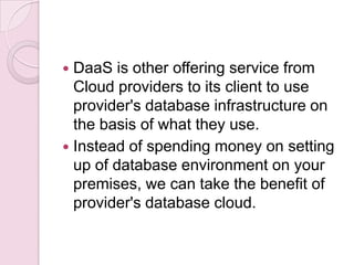  DaaS is other offering service from
  Cloud providers to its client to use
  provider's database infrastructure on
  the basis of what they use.
 Instead of spending money on setting
  up of database environment on your
  premises, we can take the benefit of
  provider's database cloud.
 
