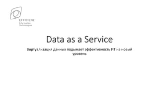Data as a Service
Виртуализация данных подымает эффективность ИТ на новый
уровень
 