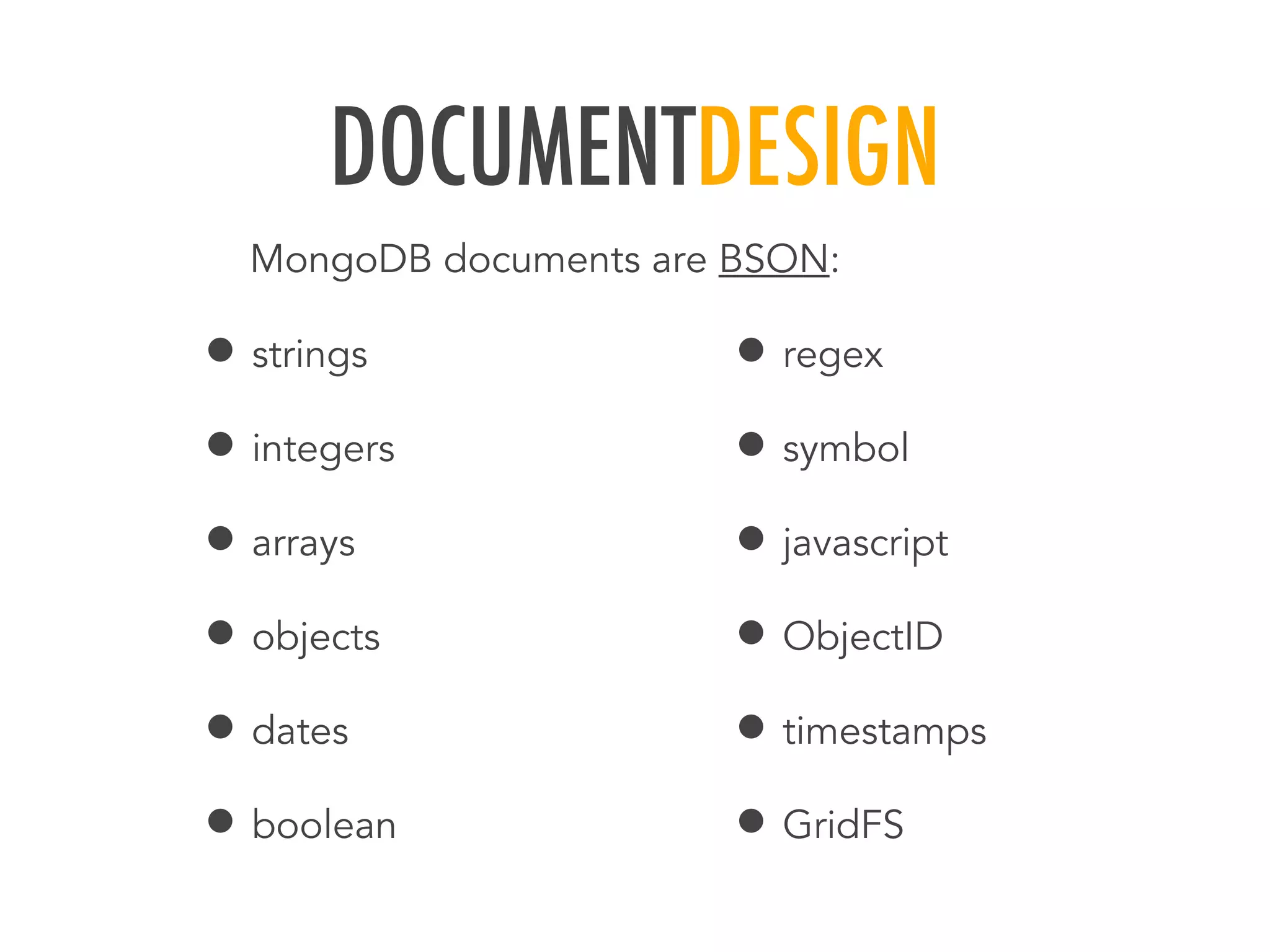 DOCUMENTDESIGN
&bull; strings
&bull; integers
&bull; arrays
&bull; objects
&bull; dates
&bull; boolean
&bull; regex
&bull; symbol
&bull; javascript
&bull; ObjectID
&bull; timestamps
&bull; GridFS
MongoDB documents are BSON:
 