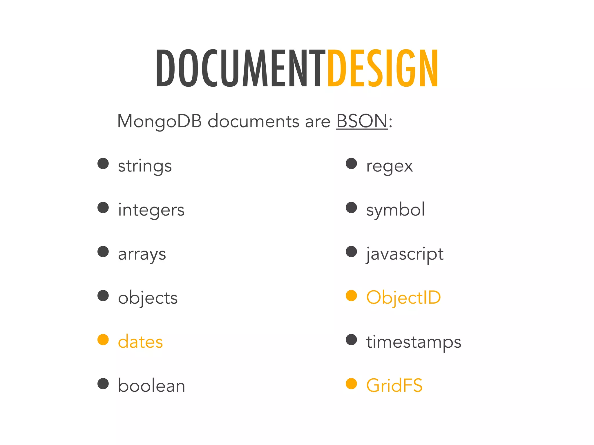 DOCUMENTDESIGN
&bull; strings
&bull; integers
&bull; arrays
&bull; objects
&bull; dates
&bull; boolean
&bull; regex
&bull; symbol
&bull; javascript
&bull; ObjectID
&bull; timestamps
&bull; GridFS
MongoDB documents are BSON:
 