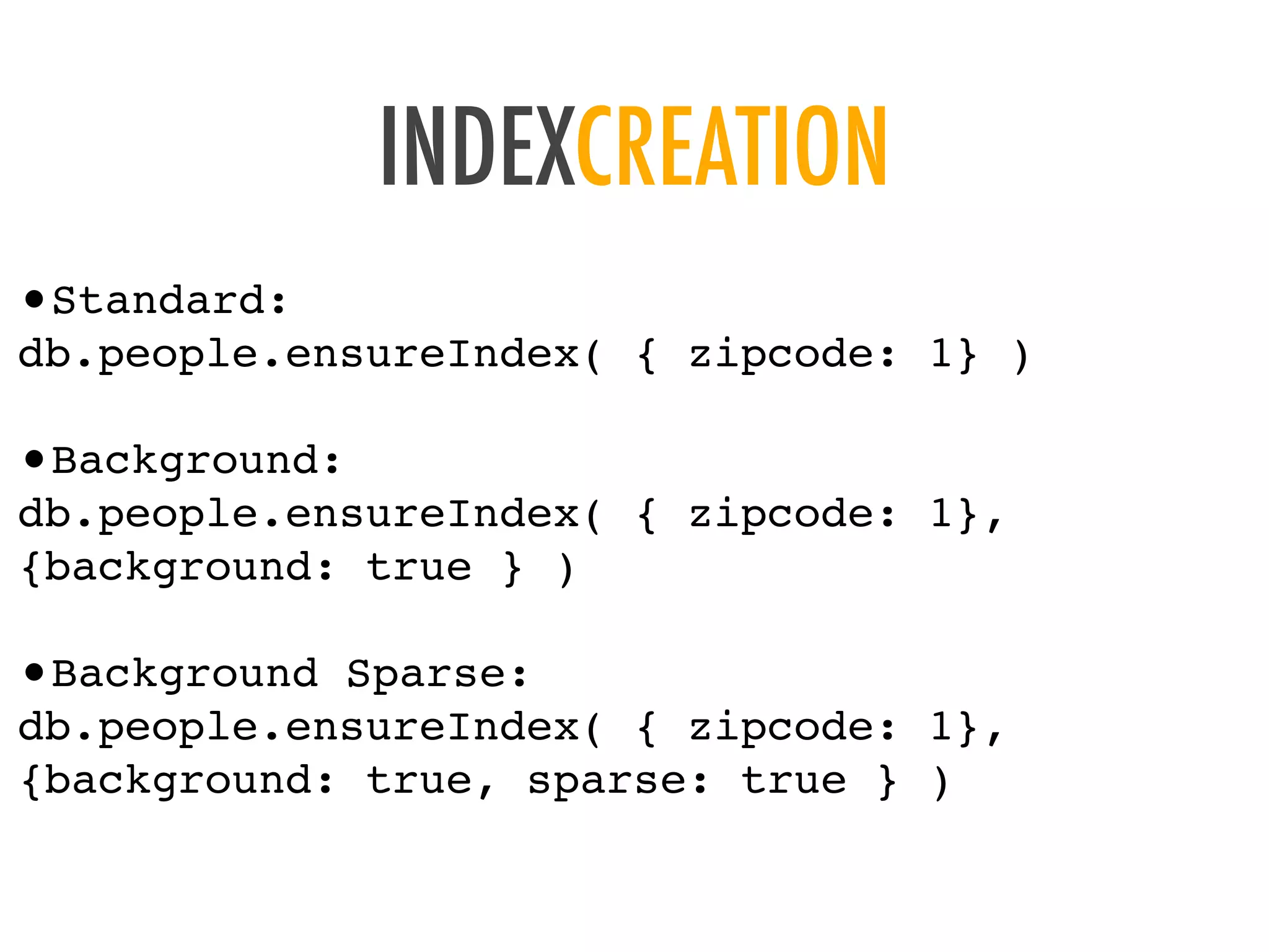 INDEXCREATION
&bull;Standard:
db.people.ensureIndex( { zipcode: 1} )
&bull;Background:
db.people.ensureIndex( { zipcode: 1},
{background: true } )
&bull;Background Sparse:
db.people.ensureIndex( { zipcode: 1},
{background: true, sparse: true } )
 