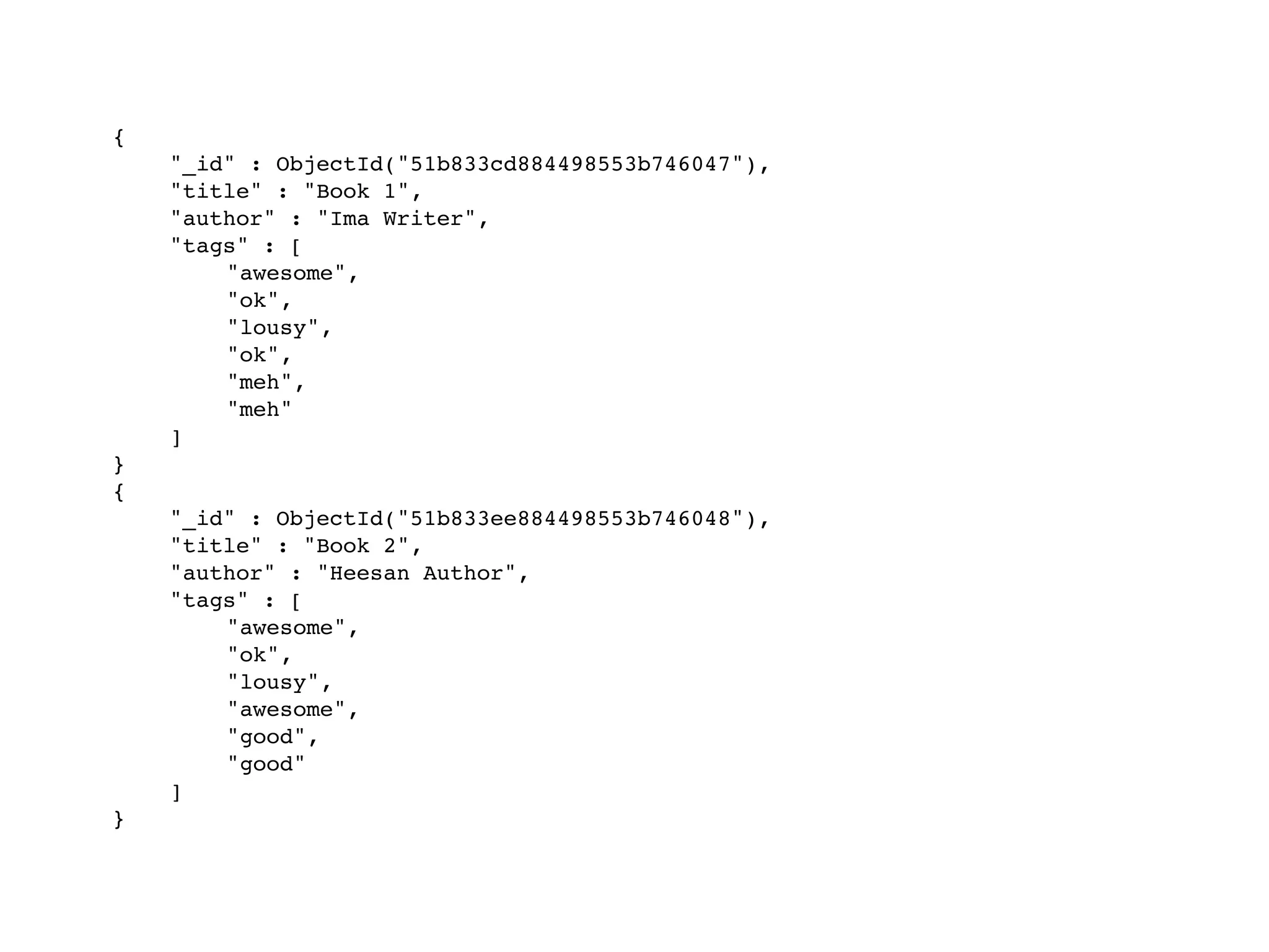 {
! "_id" : ObjectId("51b833cd884498553b746047"),
! "title" : "Book 1",
! "author" : "Ima Writer",
! "tags" : [
! ! "awesome",
! ! "ok",
! ! "lousy",
! ! "ok",
! ! "meh",
! ! "meh"
! ]
}
{
! "_id" : ObjectId("51b833ee884498553b746048"),
! "title" : "Book 2",
! "author" : "Heesan Author",
! "tags" : [
! ! "awesome",
! ! "ok",
! ! "lousy",
! ! "awesome",
! ! "good",
! ! "good"
! ]
}
 