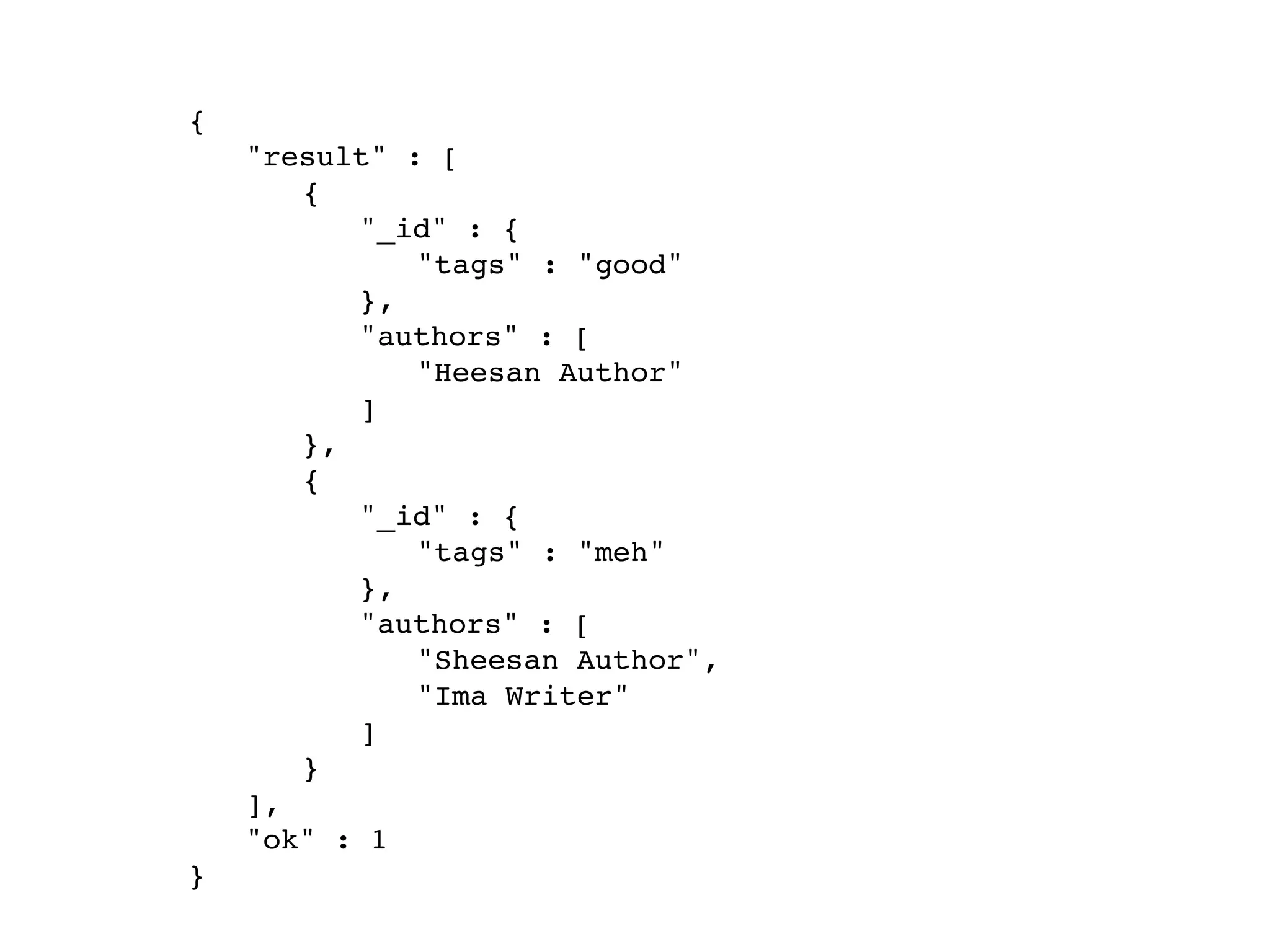 {
! "result" : [
! ! {
! ! ! "_id" : {
! ! ! ! "tags" : "good"
! ! ! },
! ! ! "authors" : [
! ! ! ! "Heesan Author"
! ! ! ]
! ! },
! ! {
! ! ! "_id" : {
! ! ! ! "tags" : "meh"
! ! ! },
! ! ! "authors" : [
! ! ! ! "Sheesan Author",
! ! ! ! "Ima Writer"
! ! ! ]
! ! }
! ],
! "ok" : 1
}
 