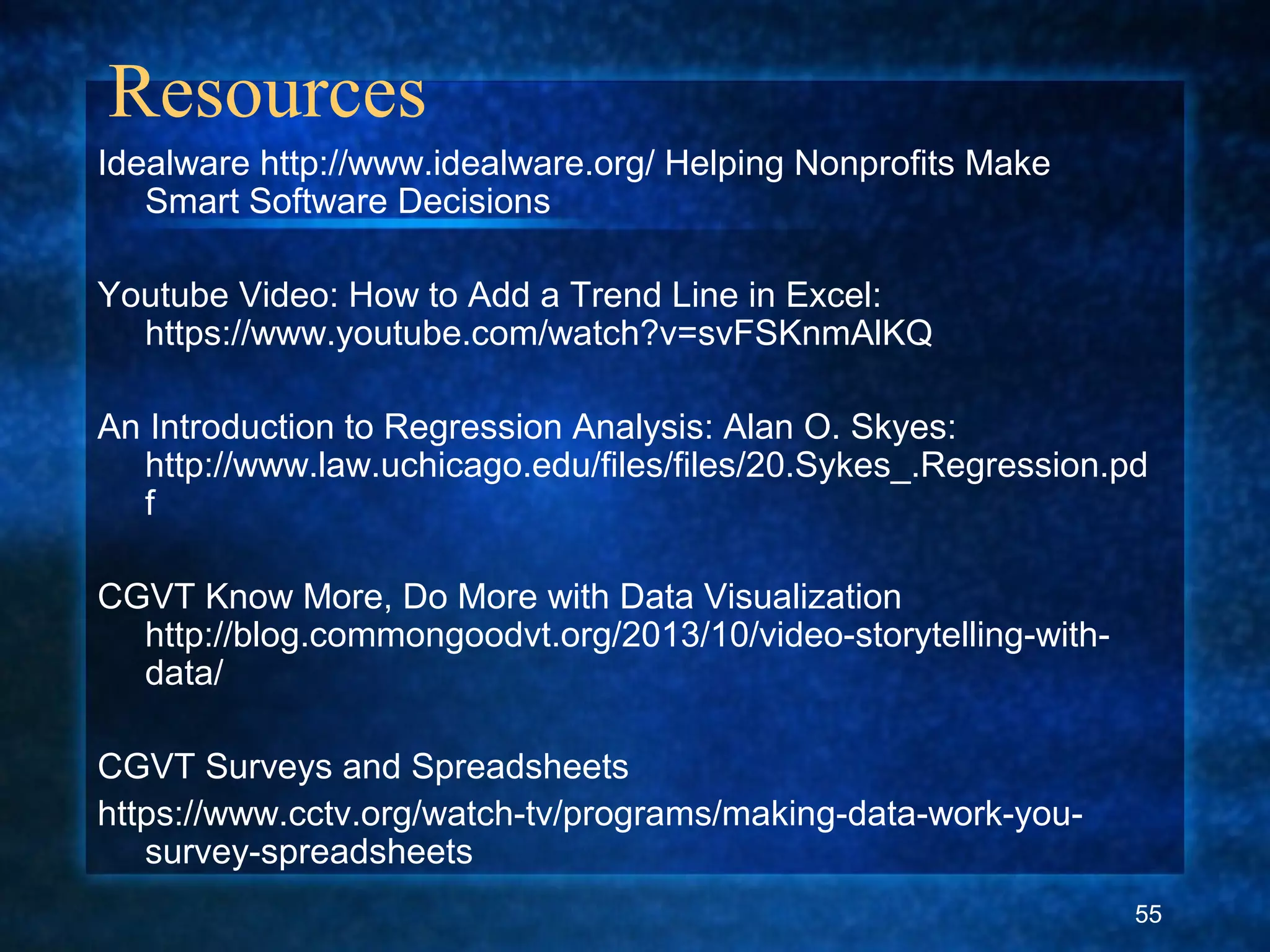 Resources
Idealware http://www.idealware.org/ Helping Nonprofits Make
Smart Software Decisions
Youtube Video: How to Add a Trend Line in Excel:
https://www.youtube.com/watch?v=svFSKnmAlKQ
An Introduction to Regression Analysis: Alan O. Skyes:
http://www.law.uchicago.edu/files/files/20.Sykes_.Regression.pd
f
CGVT Know More, Do More with Data Visualization
http://blog.commongoodvt.org/2013/10/video-storytelling-with-
data/
CGVT Surveys and Spreadsheets
https://www.cctv.org/watch-tv/programs/making-data-work-you-
survey-spreadsheets
55
 