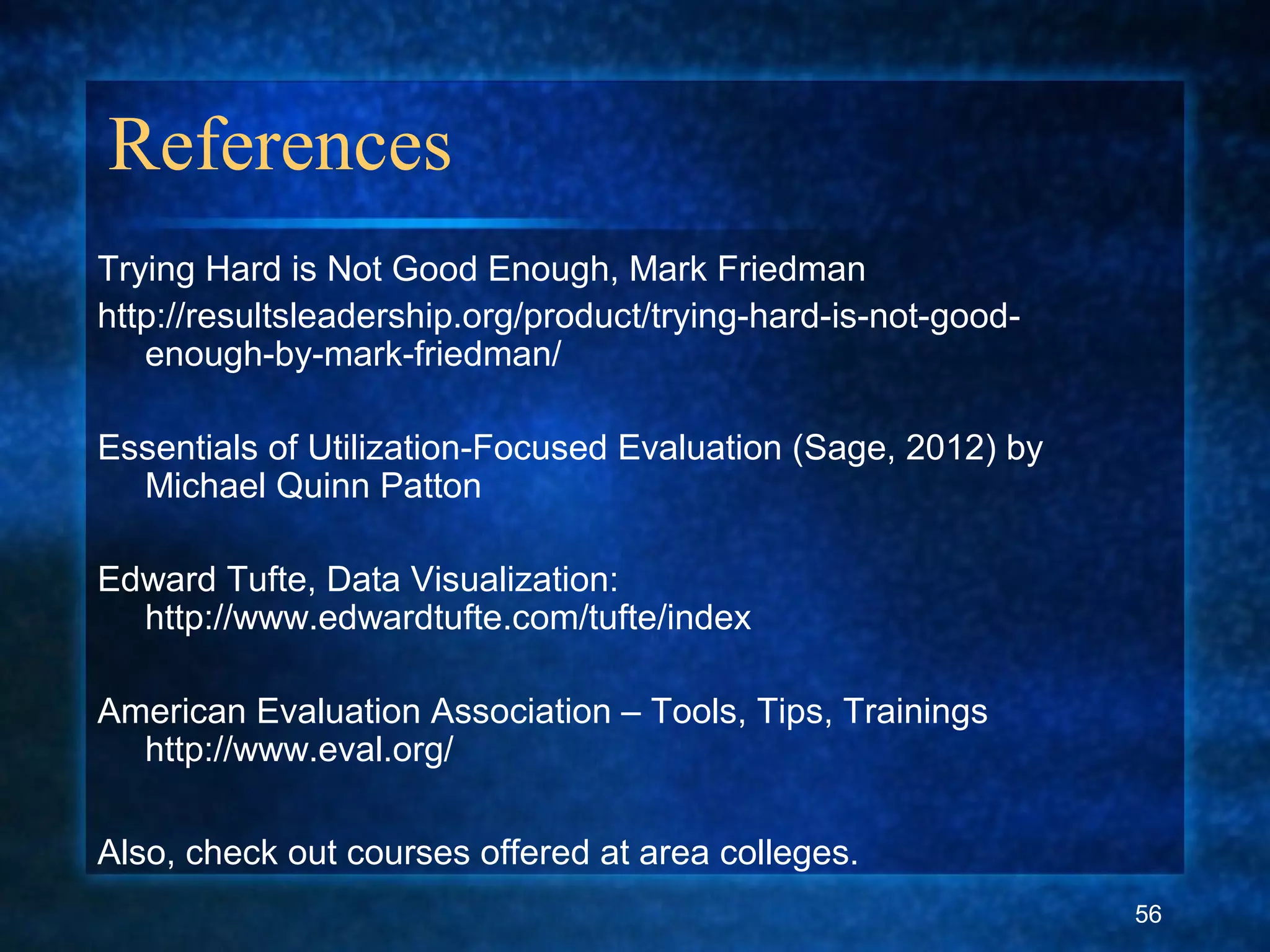 References
Trying Hard is Not Good Enough, Mark Friedman
http://resultsleadership.org/product/trying-hard-is-not-good-
enough-by-mark-friedman/
Essentials of Utilization-Focused Evaluation (Sage, 2012) by
Michael Quinn Patton
Edward Tufte, Data Visualization:
http://www.edwardtufte.com/tufte/index
American Evaluation Association – Tools, Tips, Trainings
http://www.eval.org/
Also, check out courses offered at area colleges.
56
 