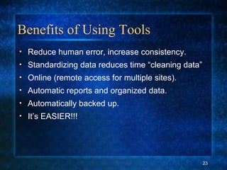 Benefits of Using Tools
• Reduce human error, increase consistency.
• Standardizing data reduces time “cleaning data”
• Online (remote access for multiple sites).
• Automatic reports and organized data.
• Automatically backed up.
• It’s EASIER!!!
23
 