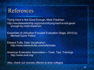 References
Trying Hard is Not Good Enough, Mark Friedman
http://resultsleadership.org/product/trying-hard-is-not-good-
enough-by-mark-friedman/
Essentials of Utilization-Focused Evaluation (Sage, 2012) by
Michael Quinn Patton
Edward Tufte, Data Visualization:
http://www.edwardtufte.com/tufte/index
American Evaluation Association – Tools, Tips, Trainings
http://www.eval.org/
Also, check out courses offered at area colleges.
56
 