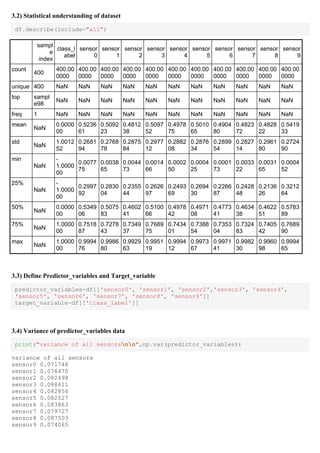 3.2) Statistical understanding of dataset
df.describe(include="all")
sampl
e
index
class_l
abel
sensor
0
sensor
1
sensor
2
sensor
3
sensor
4
sensor
5
sensor
6
sensor
7
sensor
8
sensor
9
count
400
400.00
0000
400.00
0000
400.00
0000
400.00
0000
400.00
0000
400.00
0000
400.00
0000
400.00
0000
400.00
0000
400.00
0000
400.00
0000
unique 400 NaN NaN NaN NaN NaN NaN NaN NaN NaN NaN NaN
top sampl
e98
NaN NaN NaN NaN NaN NaN NaN NaN NaN NaN NaN
freq 1 NaN NaN NaN NaN NaN NaN NaN NaN NaN NaN NaN
mean
NaN
0.0000
00
0.5236
61
0.5092
23
0.4812
38
0.5097
52
0.4978
75
0.5010
65
0.4904
80
0.4823
72
0.4828
22
0.5419
33
std
NaN
1.0012
52
0.2681
94
0.2768
78
0.2875
84
0.2977
12
0.2882
08
0.2876
34
0.2899
54
0.2827
14
0.2961
80
0.2724
90
min
NaN
-
1.0000
00
0.0077
75
0.0038
65
0.0044
73
0.0014
66
0.0002
50
0.0004
25
0.0001
73
0.0033
22
0.0031
65
0.0004
52
25%
NaN
-
1.0000
00
0.2997
92
0.2830
04
0.2355
44
0.2626
97
0.2493
69
0.2694
30
0.2266
87
0.2428
48
0.2136
26
0.3212
64
50%
NaN
0.0000
00
0.5349
06
0.5075
83
0.4602
41
0.5100
66
0.4978
42
0.4971
08
0.4773
41
0.4634
38
0.4622
51
0.5783
89
75%
NaN
1.0000
00
0.7518
87
0.7278
43
0.7349
37
0.7689
75
0.7434
01
0.7388
54
0.7353
04
0.7324
83
0.7405
42
0.7689
90
max
NaN
1.0000
00
0.9994
76
0.9986
80
0.9929
63
0.9951
19
0.9994
12
0.9973
67
0.9971
41
0.9982
30
0.9960
98
0.9994
65
3.3) Define Predictor_variables and Target_variable
predictor_variables=df[['sensor0', 'sensor1', 'sensor2','sensor3', 'sensor4',
'sensor5', 'sensor6', 'sensor7', 'sensor8', 'sensor9']]
target_variable=df[['class_label']]
3.4) Variance of predictor_variables data
print("variance of all sensorsnn",np.var(predictor_variables))
variance of all sensors
sensor0 0.071748
sensor1 0.076470
sensor2 0.082498
sensor3 0.088411
sensor4 0.082856
sensor5 0.082527
sensor6 0.083863
sensor7 0.079727
sensor8 0.087503
sensor9 0.074065
 