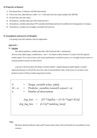 4) Properties of dataset:
1) Our dataset have 12 features with 400 observations.
2) It have one class_label that have either 1 or -1 with each class have equal samples like 200,200.
3) It's don't have any null values.
4) All predictor_variables data start with 0 and end with 1.
5) All predictor_variables data almost 95% normally distributed and also all variables have homogeneity of variance.
6) All predictor_variables are not highly correlated with each one.
5) Assumptions and process of thoughts:
I am going to provide solutions with two approaches.
Approach 1
1) Log loss
Our dataset predictor_variables data start with 0 and end with 1 continuously.
And our class_label (target_variable) have 1 and -1. So, based on those format it’s exactly look like sigmoid
model outputs. If we want to know each sensor performance or predictive power, we can apply log loss metric to
evaluate predictive power of each sensors.
Log loss is the best metrics for binary evolution models / sigmoid function model (logistic or probit
regression) because it will tell the exact loss value of each predicted value. In the sense we can know exact
predictive power of binary model using log loss metric.
Note:
Xi means already predicted values and Y means actual values I derived formula for our problem of case
scenario.
Y = Target_variable (class_label)
Xi …n = Predictor_variables (sensor0, sensor1...n)
n = Number of observations
Log_loss = [(Y * log(Xi)) + ((1-Y) * log(1-X1i))]
Avg_log_loss = [(-1/n)* sum(Log_loss)]
 