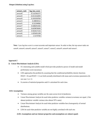 Output (Solution) using Log-loss:
sensors_rank log_loss_score
sensor8 -0.132343277
sensor4 -0.011416493
sensor0 0.243350704
sensor3 0.28850512
sensor5 0.52194066
sensor7 0.608291426
sensor2 0.829876049
sensor9 0.922617133
sensor6 1.025691108
sensor1 1.5173744
Note: Less log-loss score is a most accurate and important sensor. In order to that, the top sensor ranks are
senor8, sensor4, sensor0, sensor3, sensor5, sensor7, sensor2, sensor9, sensor6 and sensor1.
Approach 2
2) Linear Discriminant Analysis (LDA)
 It’s interesting and scalable model which provides predictive power of model and model
performance score (accuracy).
 LDA approaches the problem by assuming that the conditional probability density functions
P(X|Y==0) and P(X|Y==1) are both normally distributed with mean and covariance parameters.(In
our case 1 or -1)
 It consists of statistical properties and it’s calculated for each class.
LDA Assumptions
 Variance among group variables are the same across level of predictors.
 Linear Discriminant Analysis be used when predictor variables variance/covariance are equal. ( Our
dataset predictor variable variance also almost 95% same)
 Linear Discriminant Analysis be used when predictor variables have homogeneity of normal
distributions.
 LDA be used when predictor variable are not highly correlated with each one.
(LDA Assumptions and our dataset properties and assumptions are almost equal)
 