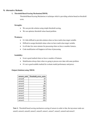 9) Alternative Methods:
1. Threshold Based Scoring Mechanism(TBSM)
Threshold Based Scoring Mechanism is technique which is providing solution based on threshold
score.
Strengths:
 We can provide solution using simple threshold scoring.
 We can optimize threshold values based problem.
Weakness:
 It’s little difficult to provide solution when we have multi-class target variable.
 Difficult to assign threshold values when we have multi-class target variable.
 It will take few more minutes for processing when we have n number features.
 Code modification will happen at all time of processing.
Scalability:
 It not a good method when we have n number of features.
 Modification always there when we going to process new data with same problem.
 It’s not a good scalable method for evaluate model performance and power.
Output (Solution) using TBSM:
sensors_rank Threshold_error_score
sensor8 47
sensor4 66
sensor0 80
sensor3 105
sensor9 182
sensor1 189
sensor7 190
sensor2 197
sensor6 201
sensor5 203
Note 1: Threshold based scoring mechanism scoring of sensors in order to that, the top sensor ranks are
senor8, sensor4, sensor0, sensor3, sensor9, sensor1, sensor7, sensor2, sensor6 and sensor5.
 
