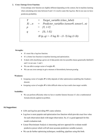 2. Cross- Entropy Error Function:
Cross-entropy error function are slightly different depending on the context, but in machine learning
when calculating error rates between 0 and 1 it’s resolve same like log-loss. But in our case we have
prediction probability
Strengths:
 It’s more like a log-loss function.
 It’s a better loss function in machine learning and optimization.
 It deals with classifying a given set of data points into two possible classes generically labelled 0
and 1 in our case -1 and 1.
 We can able to assign vector of weights W.
 We can use cross entropy to get a measure of dissimilarity between p and q.
Weakness:
 Assigning vector of weights W is fully depends of other optimization modelling like Gradient -
descent.
 Assigning vector of weights W is little difficult when we have multi class target variable.
Scalability:
 We can perform efficiently when we have n number features because it’s also a mathematical
formula directly applied on problem.
10) Suggestions:
 LDA and log-loss providing 90% same solution.
 Log-loss is more popular and optimization loss function which provide exact loss value
for each observation deals with target observation. So, it’s a good approach for this
model evaluation task.
 Linear Discriminant Analysis is interesting and new approach for evaluate model
predictive power which will tell most accurate prediction variable (sensor).
 We can do further optimizing techniques, modelling, pipelines using this both.
Y = Target_variable (class_label)
Xi …n = Predictor_variables (sensor0, sensor1...n)
p = {Y, 1-Y}
q = {Xi, 1-Xi}
H (p, q) = -Y log Xi – (1- Y) log (1-Xi)
 