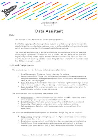 Job Description
September 2019
Data Assistant
Role
The position of Data Assistant is a flexible contract position.
It will allow a young professional, graduate student, or skilled undergraduate interested in
social change the opportunity to practice a range of skills related to basic statistical analysis
as it is used to measure the effectiveness of social change projects.
The role is extremely flexible. It will be largely virtual, with occasional in-person meetings
with a project supervisor if the applicant lives in Seattle. The Data Assistant will thus work
largely independently and be free to determine their own work hours. Over the next four
months, total work is not expected to exceed thirty (30) hours total and will also not exceed
five (5) hours in any given week.
Skills and Competencies
The applicant must have the following skills in the area of statistics:
• Data Management: Create and format a data set for analysis
• Regression Analysis: Create, run, and interpret linear regression equations using a
range of independent and dependent variable types. Analysis may be completed in
SPSS, R, or a similar program.
• Basic Probability: Calculate basic measures of statistical significance (margin of error
and confidence level), identify and develop countermeasures against sources of bias.
• Basic Sampling: Make an argument as to what sample size is appropriate given the
population size and other project parameters.
The applicant must have the following interpersonal skills:
• Responsiveness: Communication through virtual tools like SMS, video calls, and/or
email messages are responded to within the business day.
• Detail Orientation: Work at a granular level, willing and able to clean a data set
• Punctuality: Meetings and assignments occur and are delivered on time.
• Self-Management: Excellent ability to complete tasks on time without direct
supervision.
The applicant may have the following skills and experienc, though they are not required:
• Programming: Use programming languages like Python to analyze and access large
server-based data sets.
• Data Science: Apply methods specific to large data sets, such as machine learning
• Social Change Work: Understanding and experience with methods of activism,
advocacy, and public service, such as policy work and/or movement organizing
Mary Joyce • Do Big Good LLC • 220 2nd Ave S, Seattle, WA 98104 • dobiggood.com
 