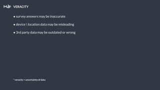 VERACITY
● survey answers may be inaccurate
● device  location data may be misleading
● 3rd party data may be outdated or wrong
* veracity = uncertainty of data
 