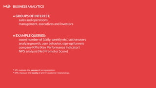 BUSINESS ANALYTICS
● GROUPS OF INTEREST:
sales and operations
management, executives and investors
● EXAMPLE QUERIES:
count number of (daily, weekly etc.) active users
analyze growth, user behavior, sign-up funnels
company KPIs (Key Performance Indicator)
NPS analysis (Net Promoter Score)
* KPI: evaluate the success of an organization.
* NPS: measure the loyalty of a firm’s customer relationships.
 