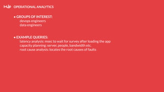OPERATIONAL ANALYTICS
● GROUPS OF INTEREST:
devops engineers
data engineers
● EXAMPLE QUERIES:
latency analysis: msec to wait for survey after loading the app
capacity planning: server, people, bandwidth etc.
root cause analysis: locates the root causes of faults
 