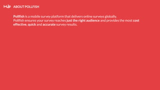 ABOUT POLLFISH
Pollfish is a mobile survey platform that delivers online surveys globally.
Pollfish ensures your survey reaches just the right audience and provides the most cost
effective, quick and accurate survey results.
 