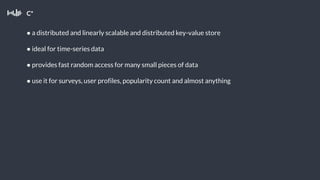 C*
● a distributed and linearly scalable and distributed key-value store
● ideal for time-series data
● provides fast random access for many small pieces of data
● use it for surveys, user profiles, popularity count and almost anything
 