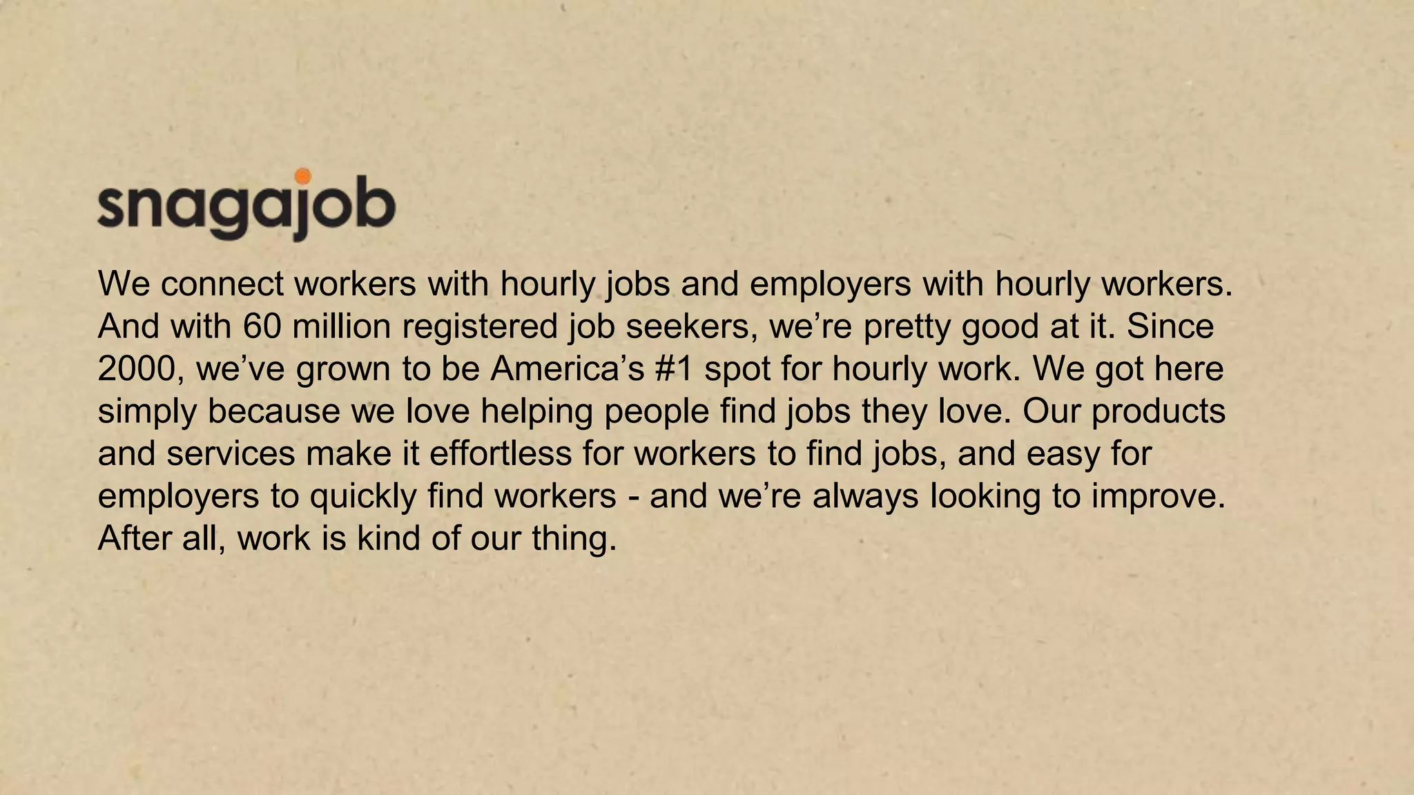 We connect workers with hourly jobs and employers with hourly workers.
And with 60 million registered job seekers, we’re pretty good at it. Since
2000, we’ve grown to be America’s #1 spot for hourly work. We got here
simply because we love helping people find jobs they love. Our products
and services make it effortless for workers to find jobs, and easy for
employers to quickly find workers - and we’re always looking to improve.
After all, work is kind of our thing.
 