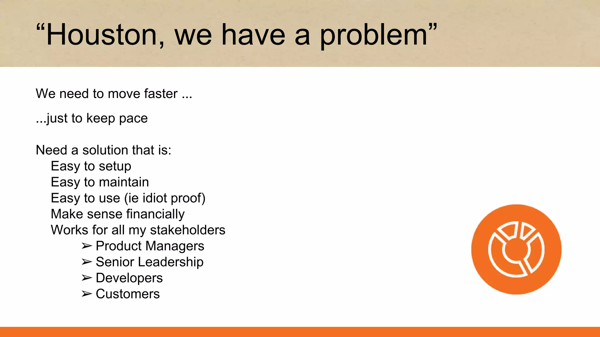 ...just to keep pace
Need a solution that is:
Easy to setup
Easy to maintain
Easy to use (ie idiot proof)
Make sense financially
Works for all my stakeholders
➢ Product Managers
➢ Senior Leadership
➢ Developers
➢ Customers
“Houston, we have a problem”
We need to move faster ...
 