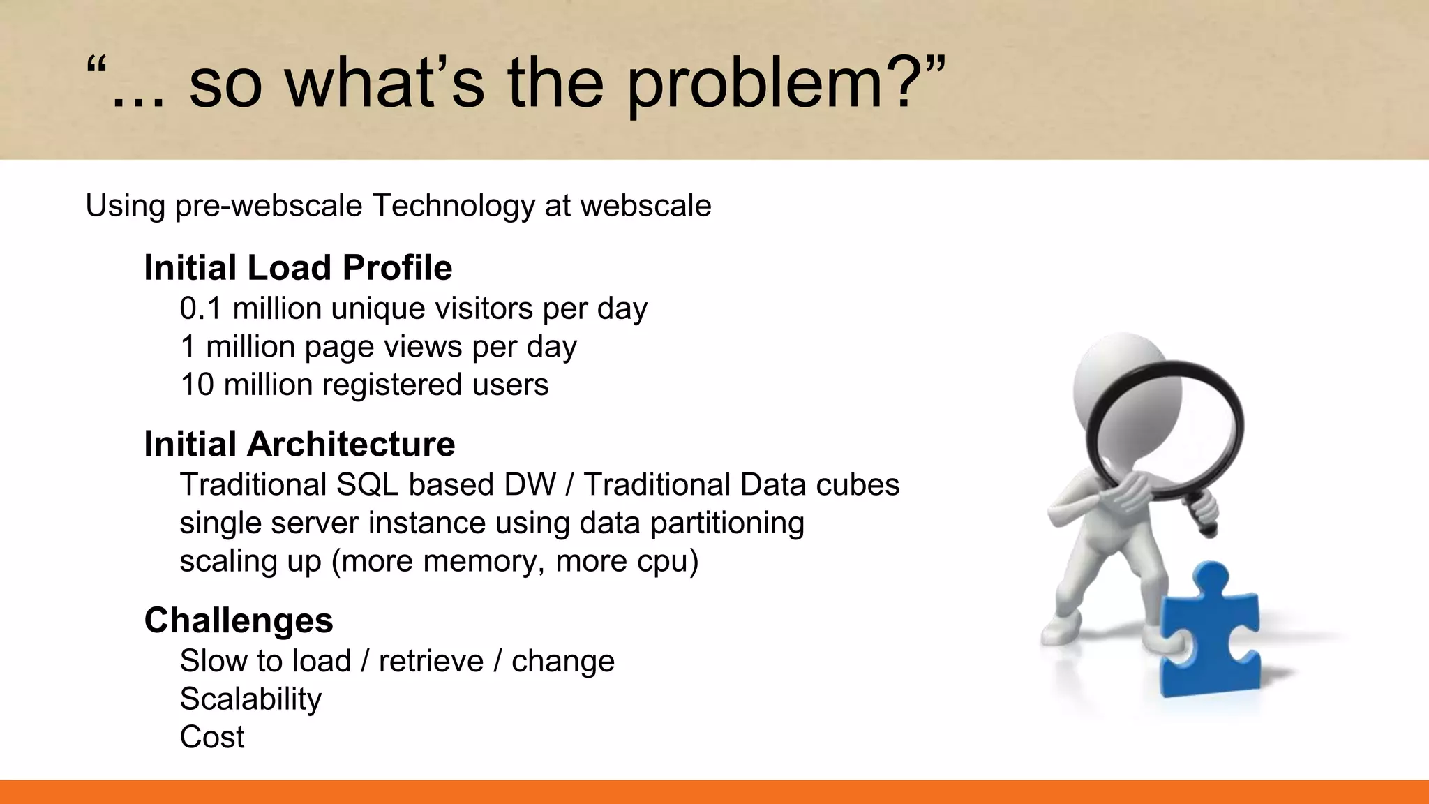 Initial Load Profile
0.1 million unique visitors per day
1 million page views per day
10 million registered users
Initial Architecture
Traditional SQL based DW / Traditional Data cubes
single server instance using data partitioning
scaling up (more memory, more cpu)
Challenges
Slow to load / retrieve / change
Scalability
Cost
“... so what’s the problem?”
Using pre-webscale Technology at webscale
 