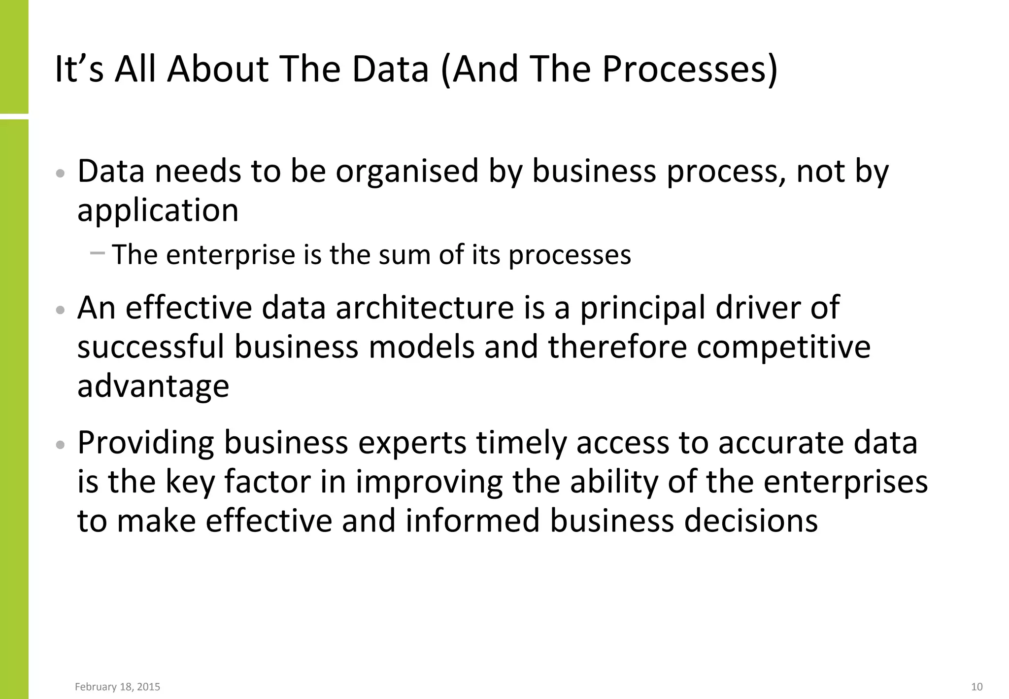 It’s All About The Data (And The Processes)
• Data needs to be organised by business process, not by
application
− The enterprise is the sum of its processes
• An effective data architecture is a principal driver of
successful business models and therefore competitive
advantage
• Providing business experts timely access to accurate data
is the key factor in improving the ability of the enterprises
to make effective and informed business decisions
February 18, 2015 10
 