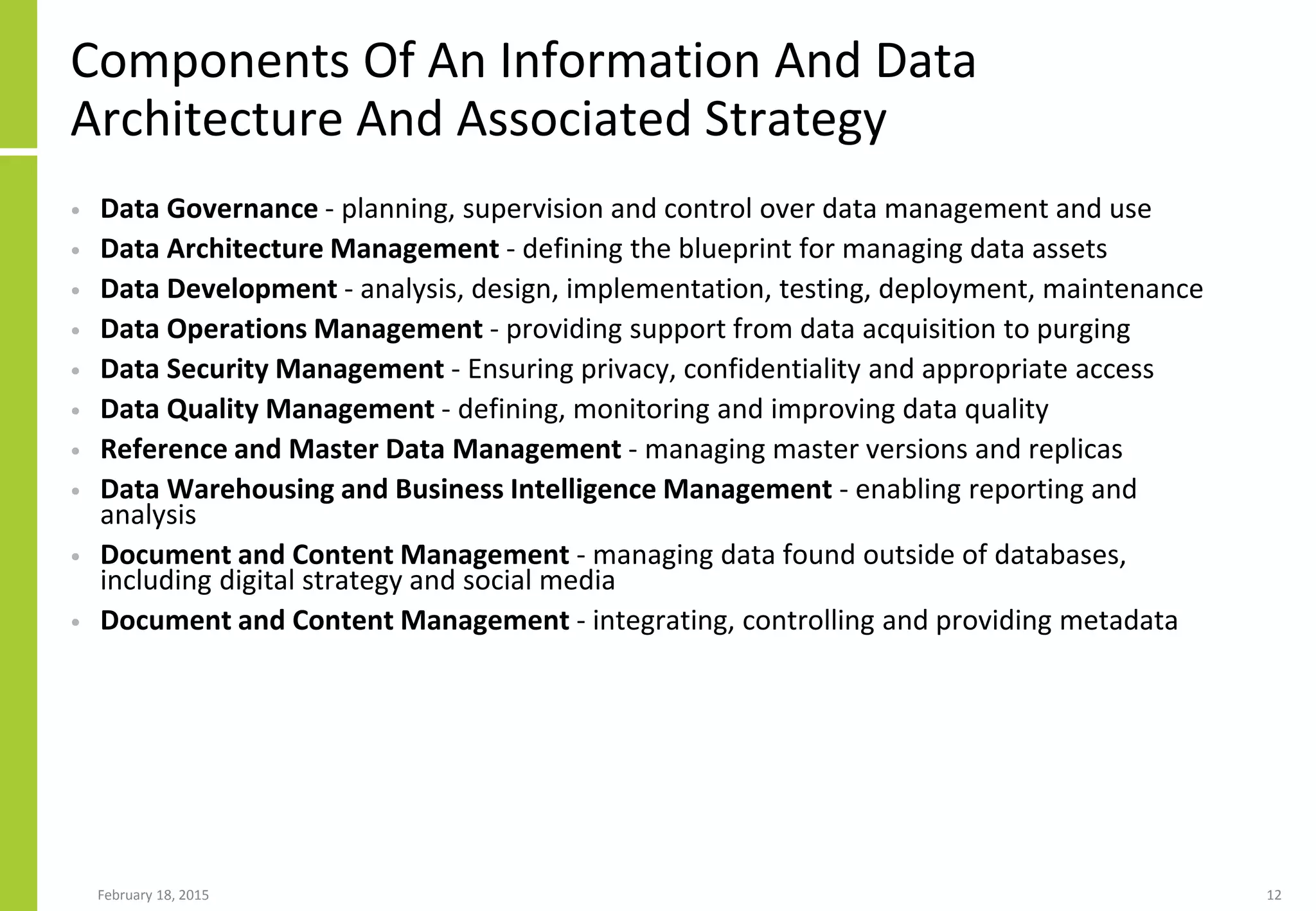 Components Of An Information And Data
Architecture And Associated Strategy
• Data Governance - planning, supervision and control over data management and use
• Data Architecture Management - defining the blueprint for managing data assets
• Data Development - analysis, design, implementation, testing, deployment, maintenance
• Data Operations Management - providing support from data acquisition to purging
• Data Security Management - Ensuring privacy, confidentiality and appropriate access
• Data Quality Management - defining, monitoring and improving data quality
• Reference and Master Data Management - managing master versions and replicas
• Data Warehousing and Business Intelligence Management - enabling reporting and
analysis
• Document and Content Management - managing data found outside of databases,
including digital strategy and social media
• Document and Content Management - integrating, controlling and providing metadata
February 18, 2015 12
 
