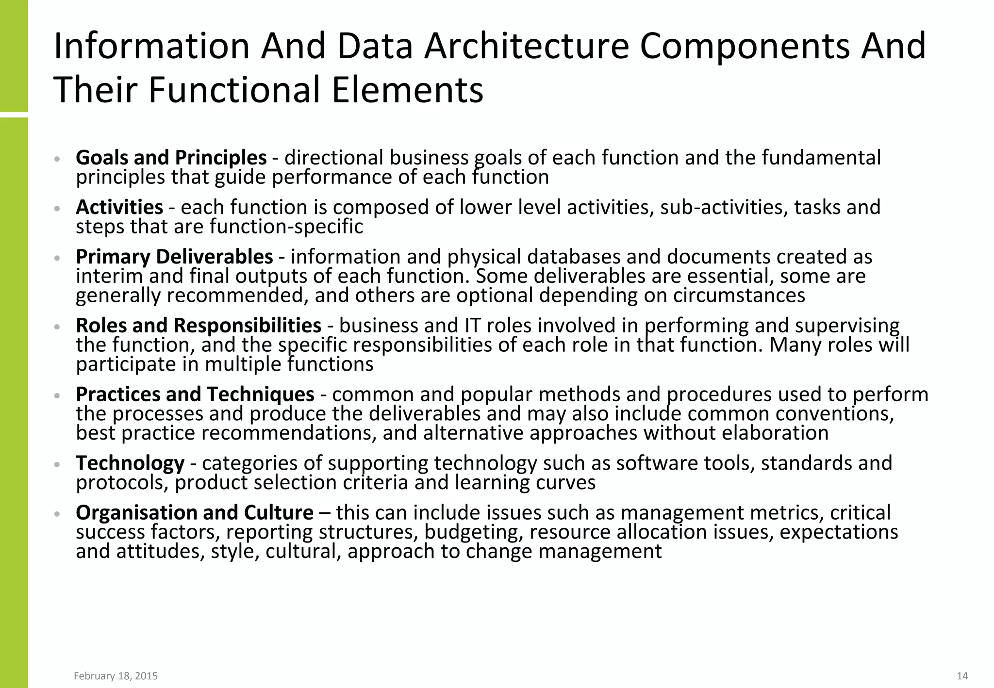 Information And Data Architecture Components And
Their Functional Elements
• Goals and Principles - directional business goals of each function and the fundamental
principles that guide performance of each function
• Activities - each function is composed of lower level activities, sub-activities, tasks and
steps that are function-specific
• Primary Deliverables - information and physical databases and documents created as
interim and final outputs of each function. Some deliverables are essential, some are
generally recommended, and others are optional depending on circumstances
• Roles and Responsibilities - business and IT roles involved in performing and supervising
the function, and the specific responsibilities of each role in that function. Many roles will
participate in multiple functions
• Practices and Techniques - common and popular methods and procedures used to perform
the processes and produce the deliverables and may also include common conventions,
best practice recommendations, and alternative approaches without elaboration
• Technology - categories of supporting technology such as software tools, standards and
protocols, product selection criteria and learning curves
• Organisation and Culture – this can include issues such as management metrics, critical
success factors, reporting structures, budgeting, resource allocation issues, expectations
and attitudes, style, cultural, approach to change management
February 18, 2015 14
 