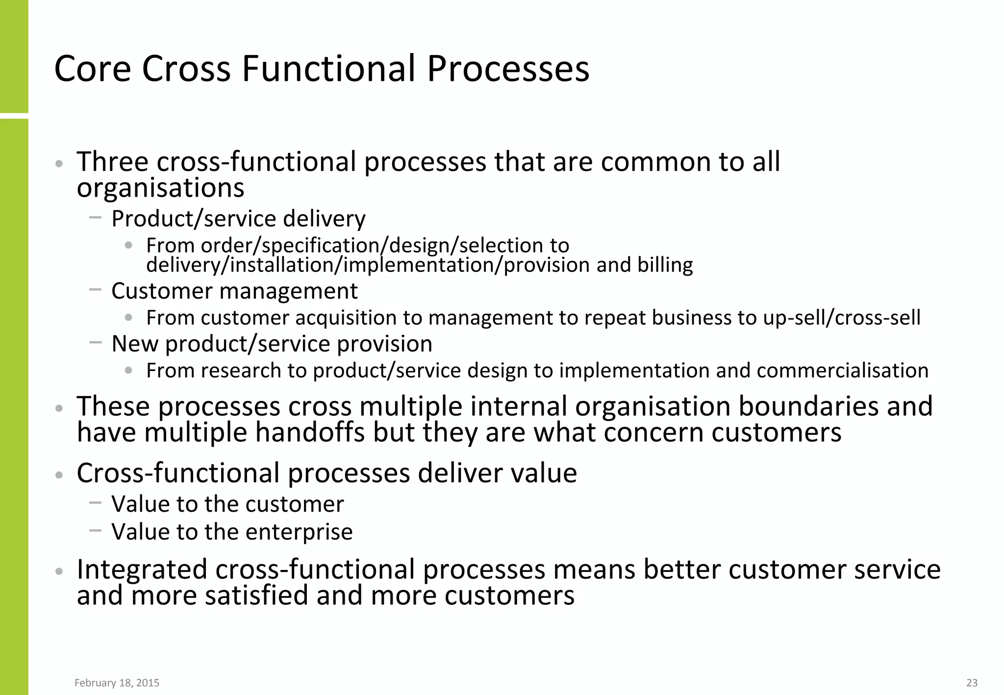 February 18, 2015 23
Core Cross Functional Processes
• Three cross-functional processes that are common to all
organisations
− Product/service delivery
• From order/specification/design/selection to
delivery/installation/implementation/provision and billing
− Customer management
• From customer acquisition to management to repeat business to up-sell/cross-sell
− New product/service provision
• From research to product/service design to implementation and commercialisation
• These processes cross multiple internal organisation boundaries and
have multiple handoffs but they are what concern customers
• Cross-functional processes deliver value
− Value to the customer
− Value to the enterprise
• Integrated cross-functional processes means better customer service
and more satisfied and more customers
 