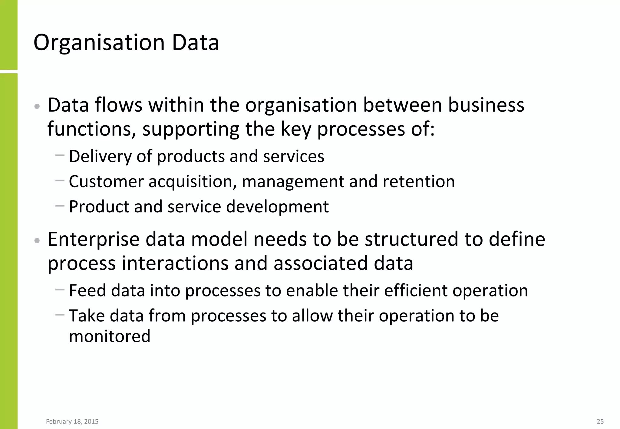 Organisation Data
• Data flows within the organisation between business
functions, supporting the key processes of:
− Delivery of products and services
− Customer acquisition, management and retention
− Product and service development
• Enterprise data model needs to be structured to define
process interactions and associated data
− Feed data into processes to enable their efficient operation
− Take data from processes to allow their operation to be
monitored
February 18, 2015 25
 
