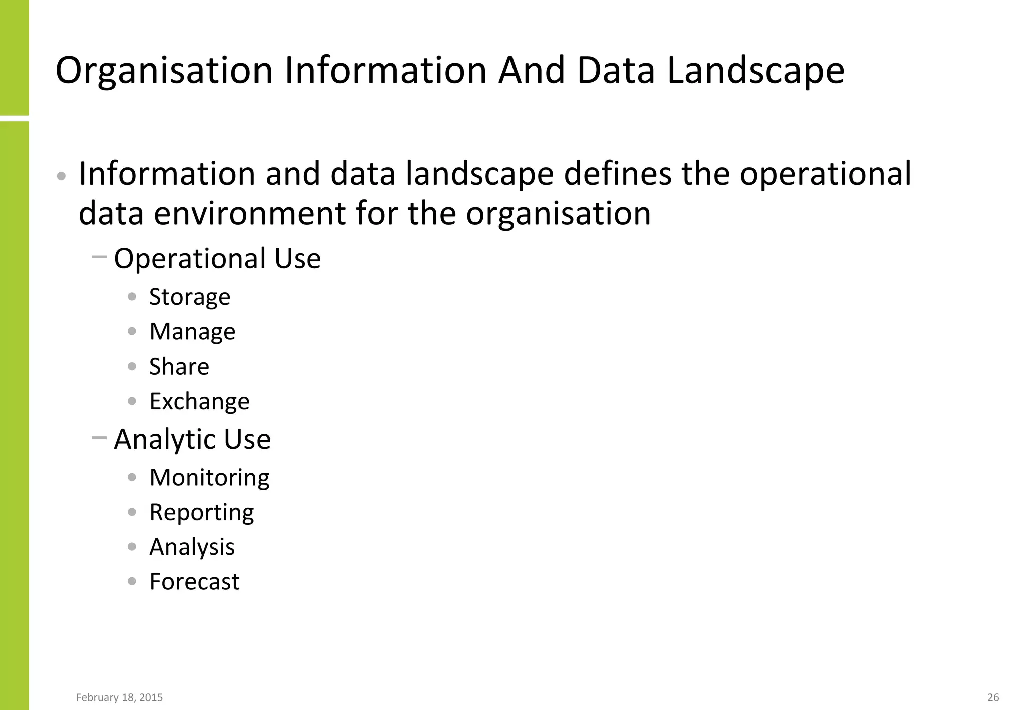 Organisation Information And Data Landscape
• Information and data landscape defines the operational
data environment for the organisation
− Operational Use
• Storage
• Manage
• Share
• Exchange
− Analytic Use
• Monitoring
• Reporting
• Analysis
• Forecast
February 18, 2015 26
 