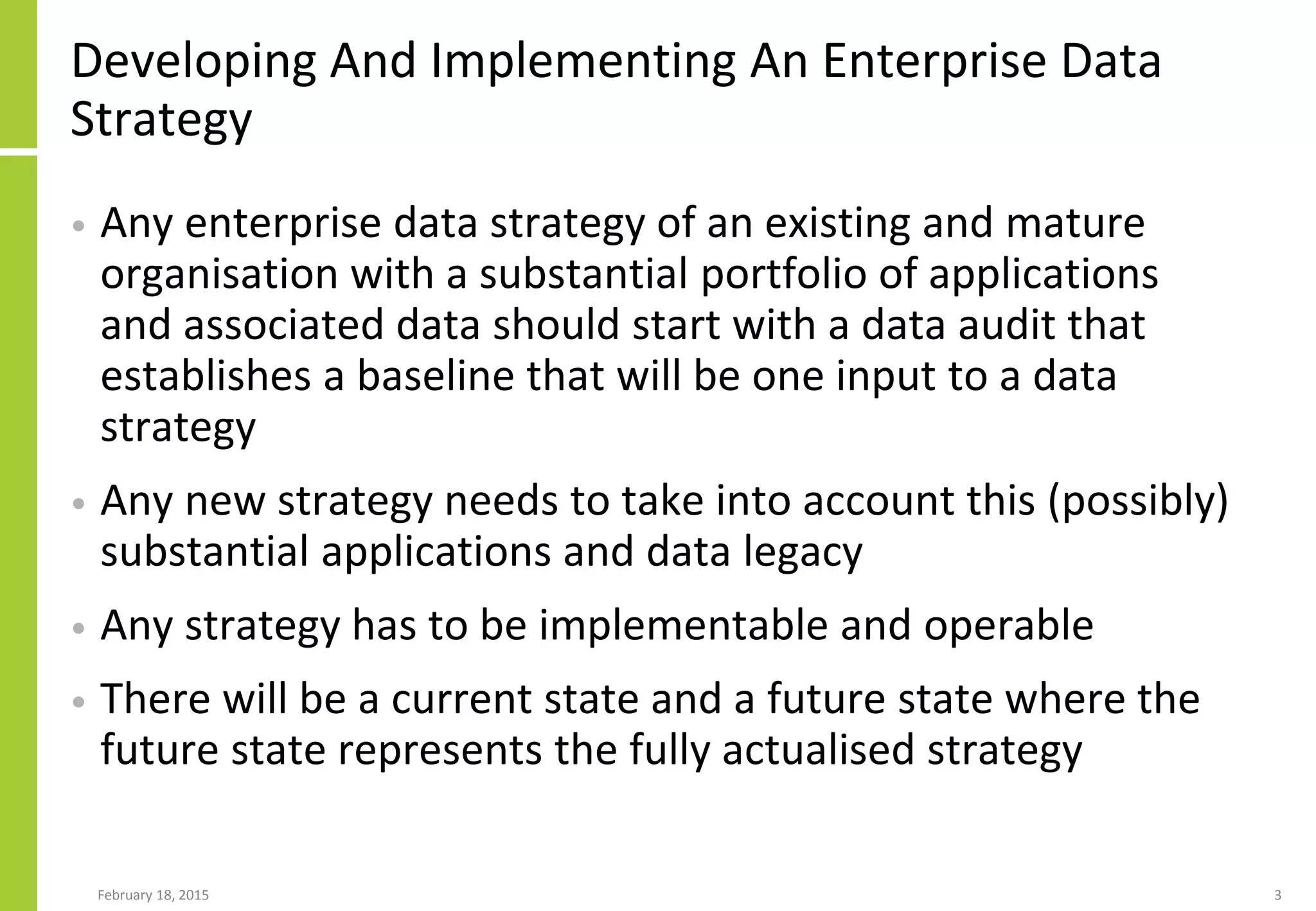 Developing And Implementing An Enterprise Data
Strategy
• Any enterprise data strategy of an existing and mature
organisation with a substantial portfolio of applications
and associated data should start with a data audit that
establishes a baseline that will be one input to a data
strategy
• Any new strategy needs to take into account this (possibly)
substantial applications and data legacy
• Any strategy has to be implementable and operable
• There will be a current state and a future state where the
future state represents the fully actualised strategy
February 18, 2015 3
 