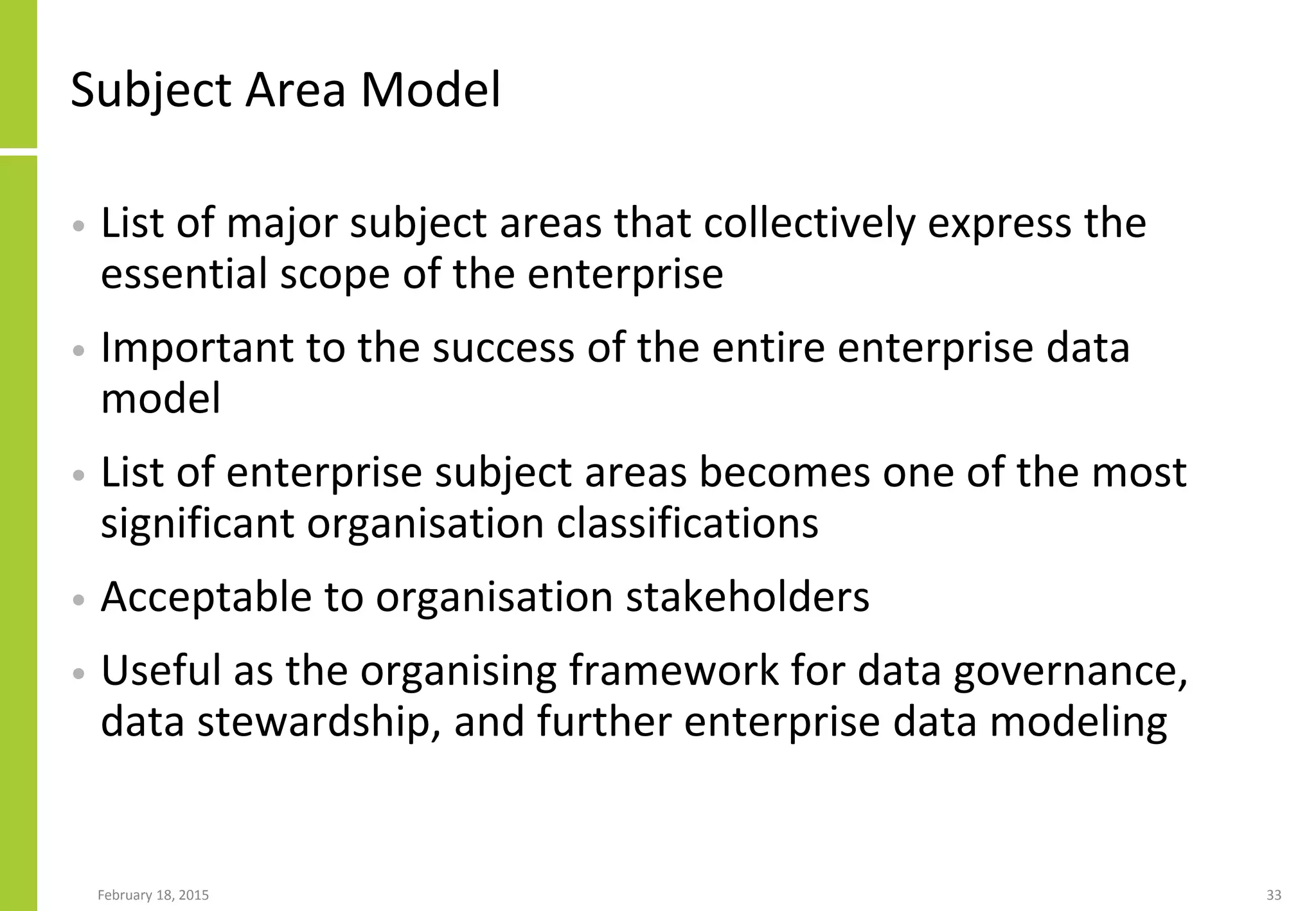 February 18, 2015 33
Subject Area Model
• List of major subject areas that collectively express the
essential scope of the enterprise
• Important to the success of the entire enterprise data
model
• List of enterprise subject areas becomes one of the most
significant organisation classifications
• Acceptable to organisation stakeholders
• Useful as the organising framework for data governance,
data stewardship, and further enterprise data modeling
 