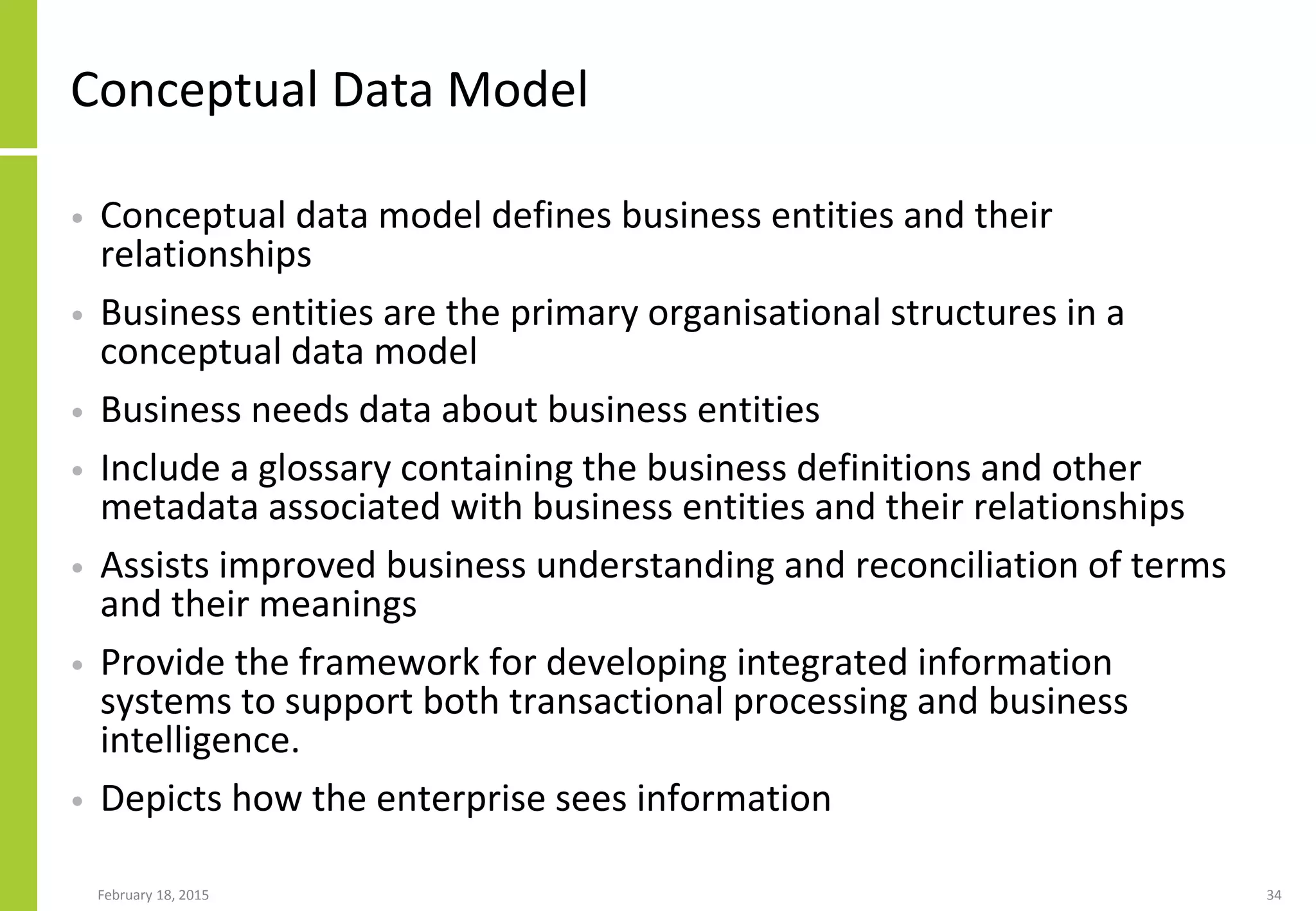 February 18, 2015 34
Conceptual Data Model
• Conceptual data model defines business entities and their
relationships
• Business entities are the primary organisational structures in a
conceptual data model
• Business needs data about business entities
• Include a glossary containing the business definitions and other
metadata associated with business entities and their relationships
• Assists improved business understanding and reconciliation of terms
and their meanings
• Provide the framework for developing integrated information
systems to support both transactional processing and business
intelligence.
• Depicts how the enterprise sees information
 