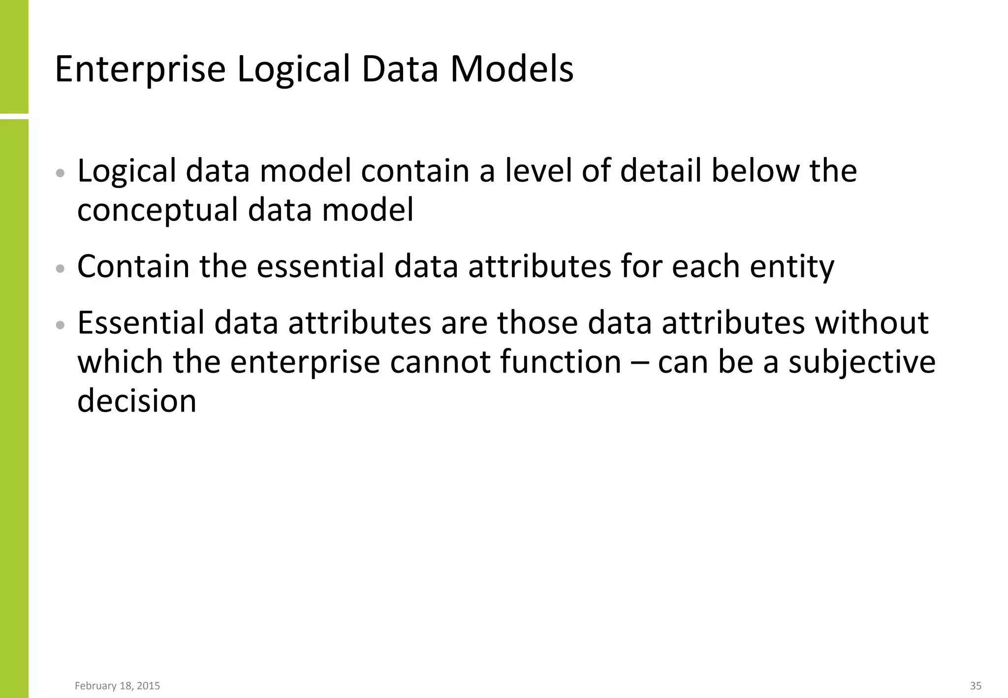 February 18, 2015 35
Enterprise Logical Data Models
• Logical data model contain a level of detail below the
conceptual data model
• Contain the essential data attributes for each entity
• Essential data attributes are those data attributes without
which the enterprise cannot function – can be a subjective
decision
 
