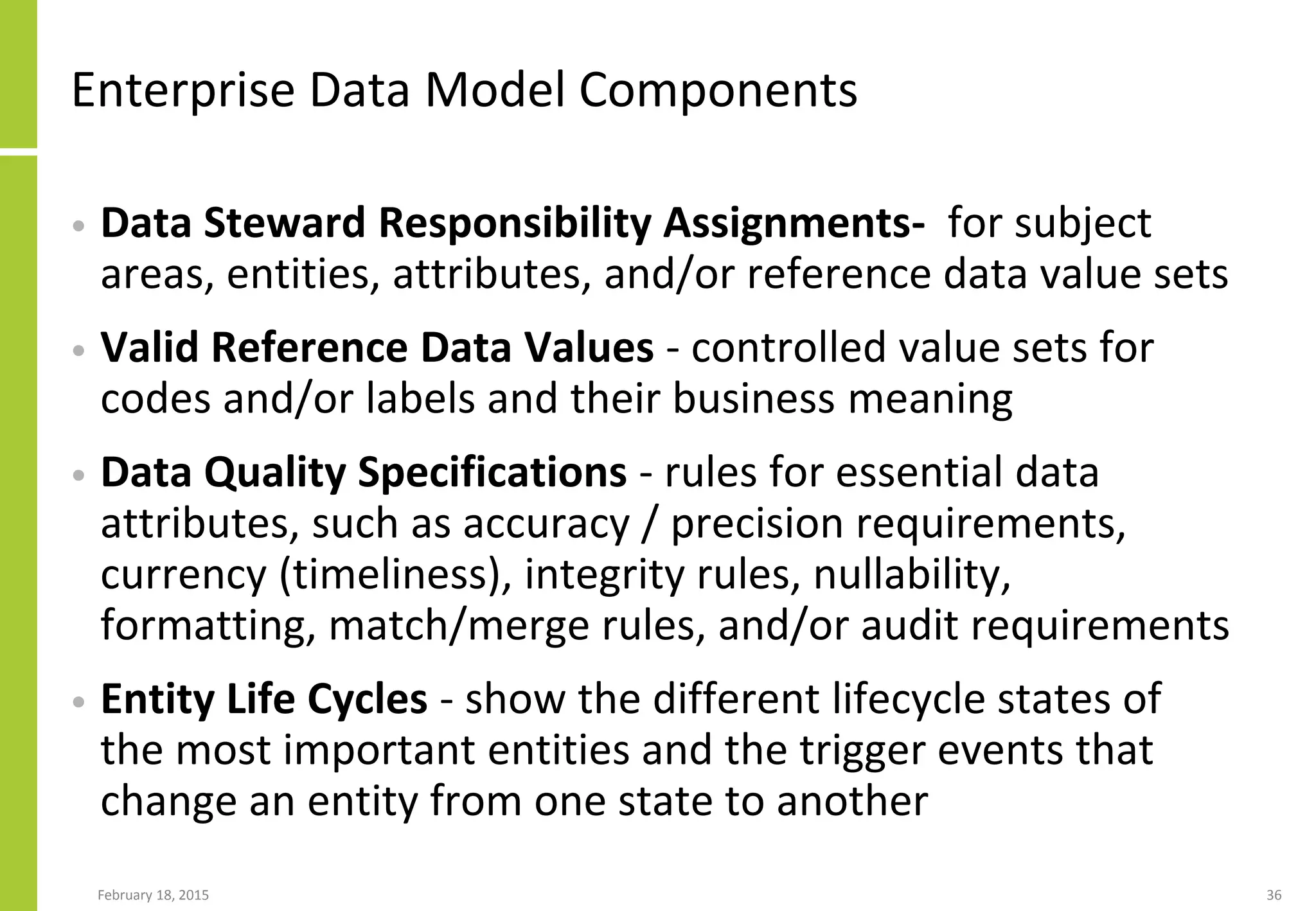 February 18, 2015 36
Enterprise Data Model Components
• Data Steward Responsibility Assignments- for subject
areas, entities, attributes, and/or reference data value sets
• Valid Reference Data Values - controlled value sets for
codes and/or labels and their business meaning
• Data Quality Specifications - rules for essential data
attributes, such as accuracy / precision requirements,
currency (timeliness), integrity rules, nullability,
formatting, match/merge rules, and/or audit requirements
• Entity Life Cycles - show the different lifecycle states of
the most important entities and the trigger events that
change an entity from one state to another
 