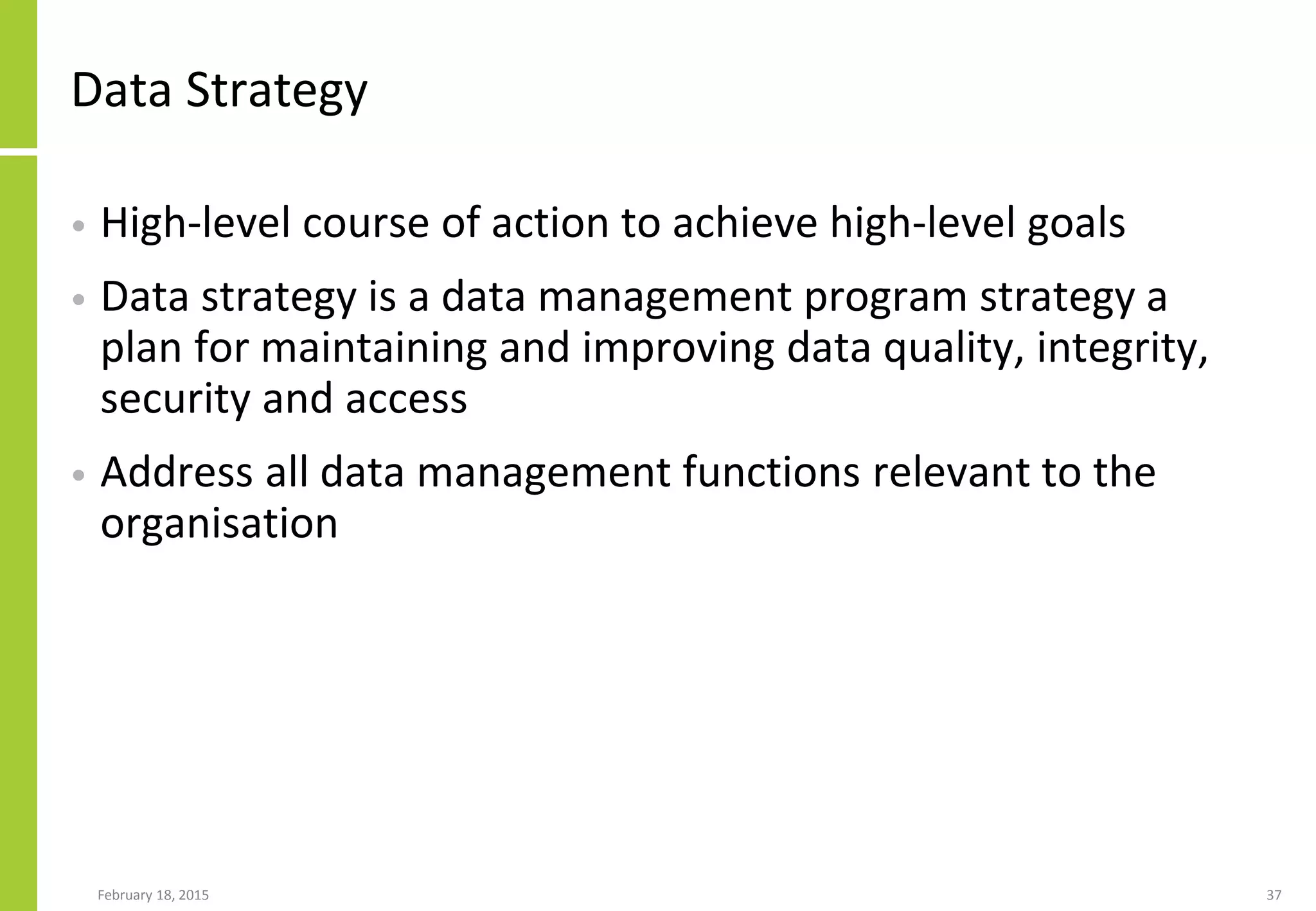 February 18, 2015 37
Data Strategy
• High-level course of action to achieve high-level goals
• Data strategy is a data management program strategy a
plan for maintaining and improving data quality, integrity,
security and access
• Address all data management functions relevant to the
organisation
 