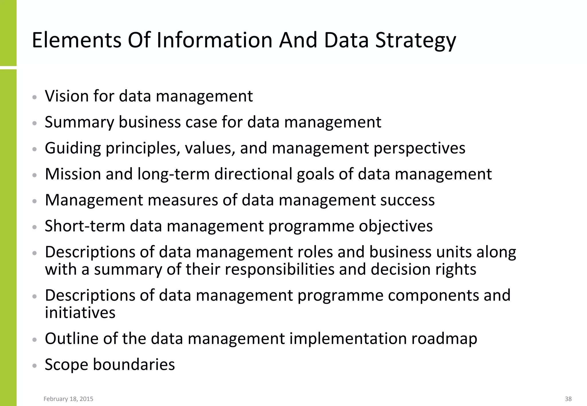 February 18, 2015 38
Elements Of Information And Data Strategy
• Vision for data management
• Summary business case for data management
• Guiding principles, values, and management perspectives
• Mission and long-term directional goals of data management
• Management measures of data management success
• Short-term data management programme objectives
• Descriptions of data management roles and business units along
with a summary of their responsibilities and decision rights
• Descriptions of data management programme components and
initiatives
• Outline of the data management implementation roadmap
• Scope boundaries
 