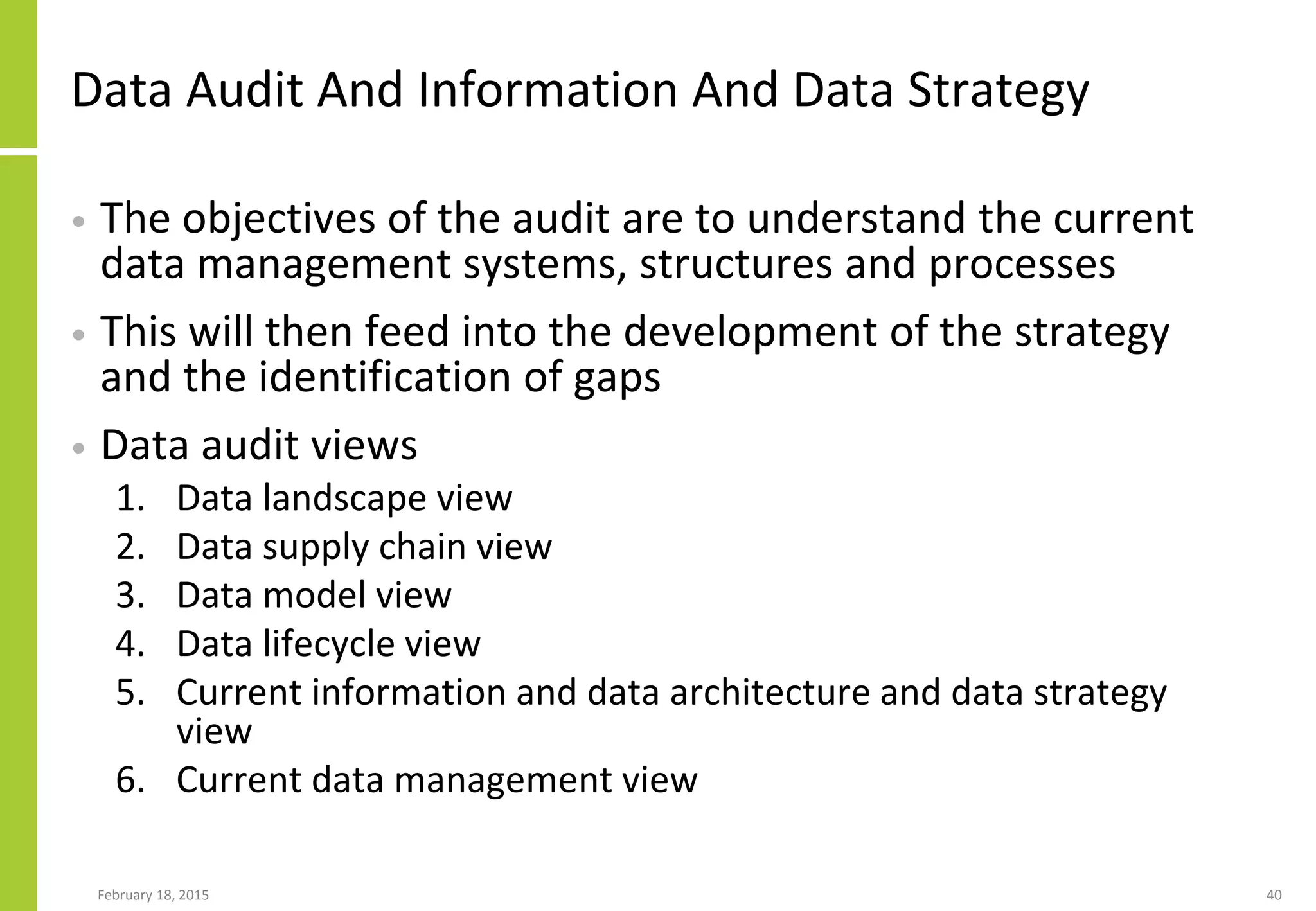 Data Audit And Information And Data Strategy
• The objectives of the audit are to understand the current
data management systems, structures and processes
• This will then feed into the development of the strategy
and the identification of gaps
• Data audit views
1. Data landscape view
2. Data supply chain view
3. Data model view
4. Data lifecycle view
5. Current information and data architecture and data strategy
view
6. Current data management view
February 18, 2015 40
 